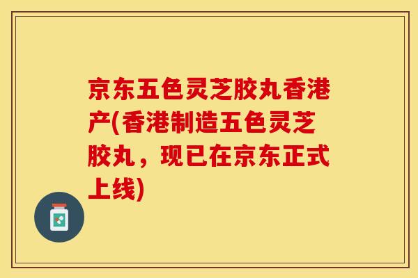京东五色灵芝胶丸香港产(香港制造五色灵芝胶丸，现已在京东正式上线)