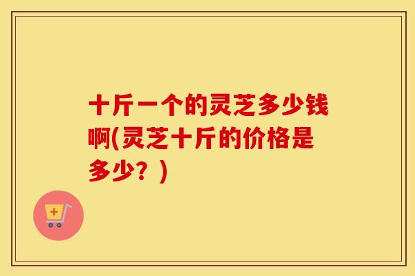 十斤一个的灵芝多少钱啊(灵芝十斤的价格是多少？)