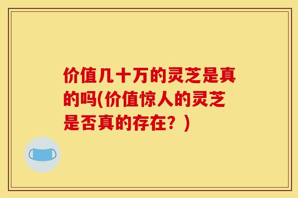 价值几十万的灵芝是真的吗(价值惊人的灵芝是否真的存在？)