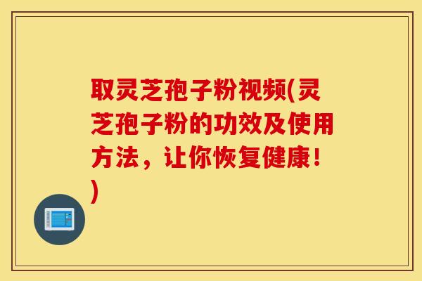 取灵芝孢子粉视频(灵芝孢子粉的功效及使用方法，让你恢复健康！)