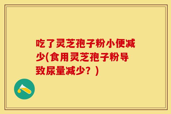吃了灵芝孢子粉小便减少(食用灵芝孢子粉导致尿量减少？)