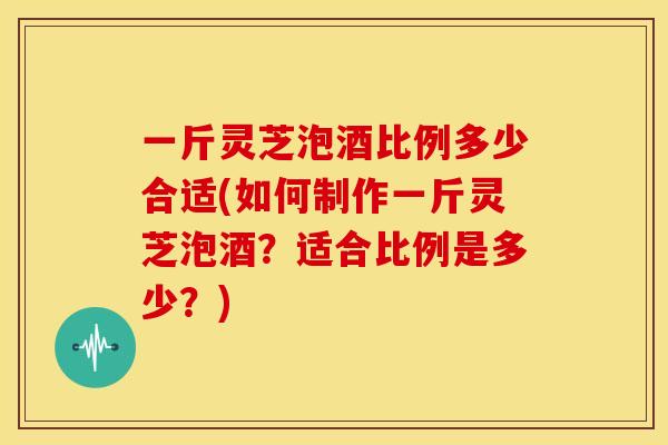 一斤灵芝泡酒比例多少合适(如何制作一斤灵芝泡酒？适合比例是多少？)