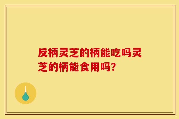 反柄灵芝的柄能吃吗灵芝的柄能食用吗？