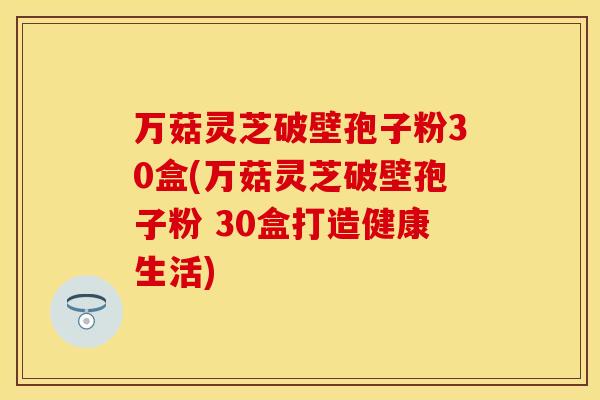 万菇灵芝破壁孢子粉30盒(万菇灵芝破壁孢子粉 30盒打造健康生活)