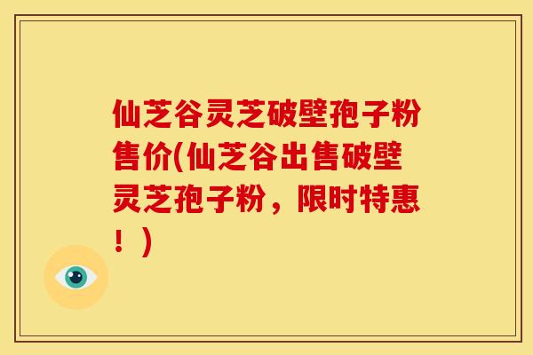 仙芝谷灵芝破壁孢子粉售价(仙芝谷出售破壁灵芝孢子粉，限时特惠！)