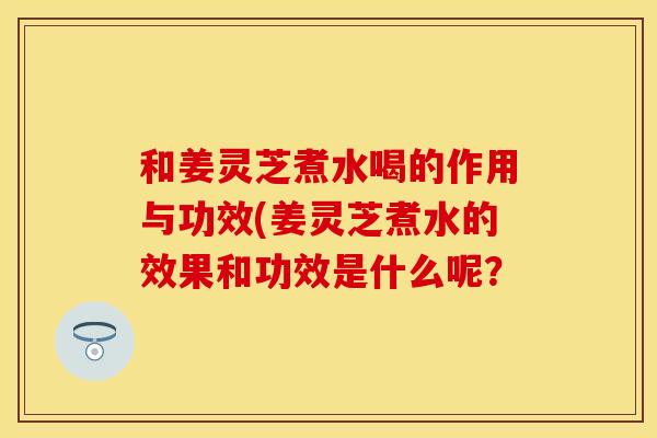 和姜灵芝煮水喝的作用与功效(姜灵芝煮水的效果和功效是什么呢？
