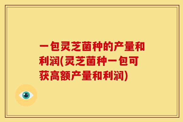 一包灵芝菌种的产量和利润(灵芝菌种一包可获高额产量和利润)