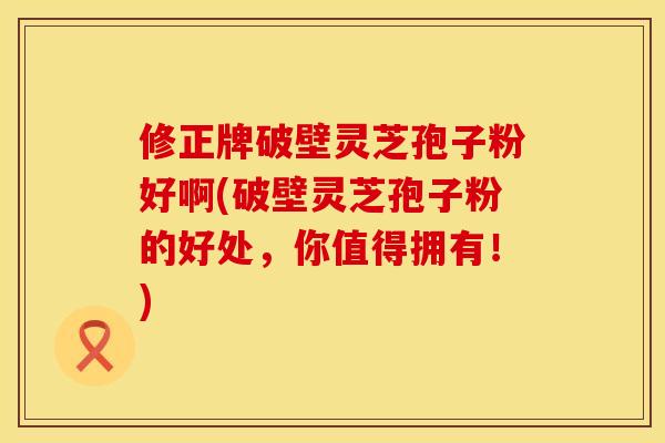 修正牌破壁灵芝孢子粉好啊(破壁灵芝孢子粉的好处，你值得拥有！)