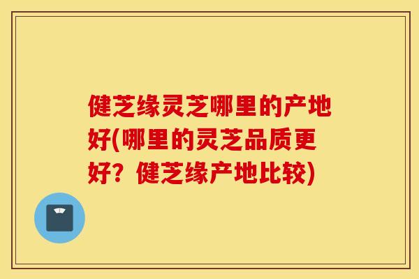 健芝缘灵芝哪里的产地好(哪里的灵芝品质更好？健芝缘产地比较)