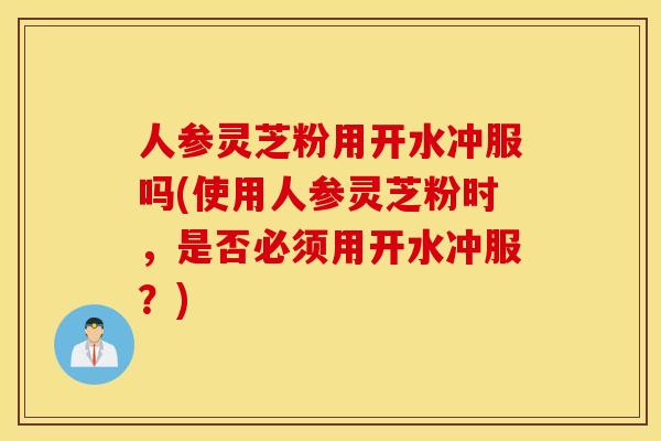 人参灵芝粉用开水冲服吗(使用人参灵芝粉时,是否必须用开水冲服?) 人参灵芝粉用开水冲服吗(使用人参灵芝粉时,是否必须用开水冲服?)