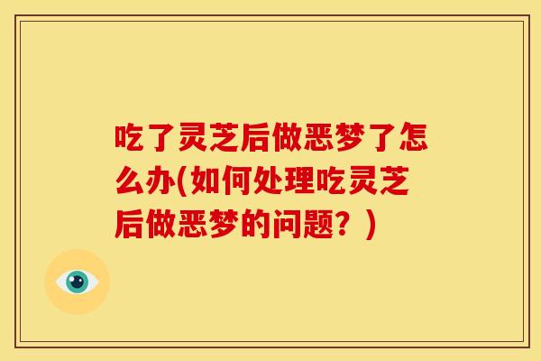 吃了灵芝后做恶梦了怎么办(如何处理吃灵芝后做恶梦的问题？)