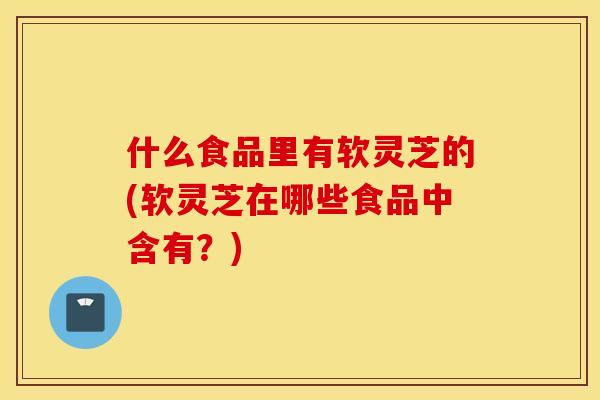 什么食品里有软灵芝的(软灵芝在哪些食品中含有？)