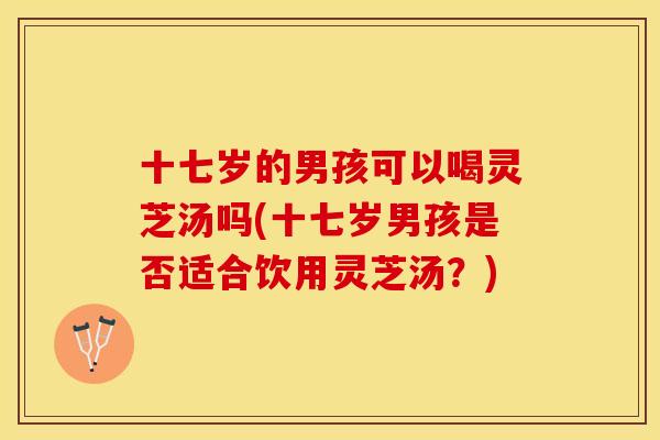 十七岁的男孩可以喝灵芝汤吗(十七岁男孩是否适合饮用灵芝汤？)