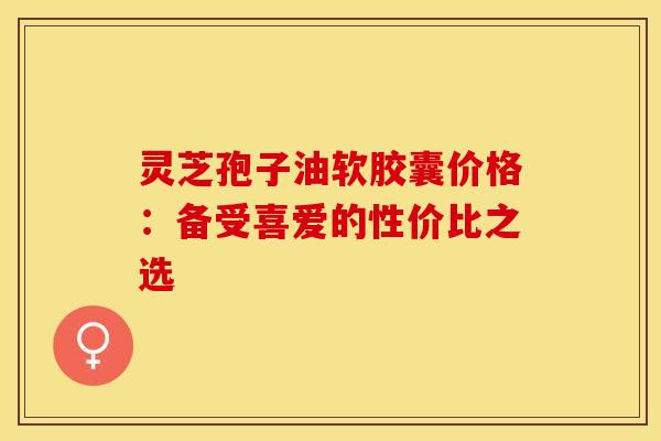 灵芝孢子油软胶囊价格：备受喜爱的性价比之选