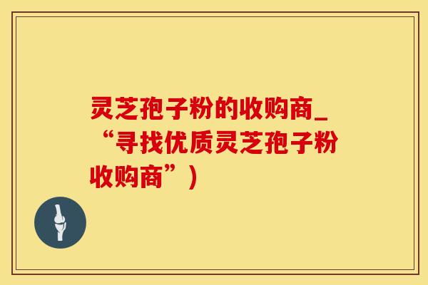 灵芝孢子粉的收购商_“寻找优质灵芝孢子粉收购商”)