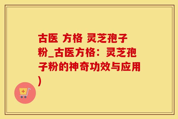 古医 方格 灵芝孢子粉_古医方格：灵芝孢子粉的神奇功效与应用)