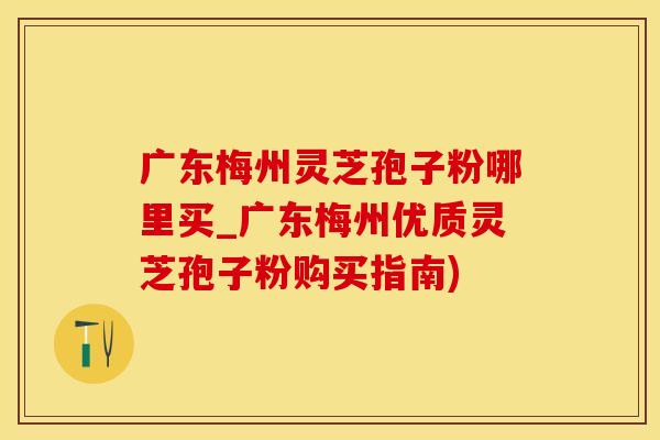 广东梅州灵芝孢子粉哪里买_广东梅州优质灵芝孢子粉购买指南)