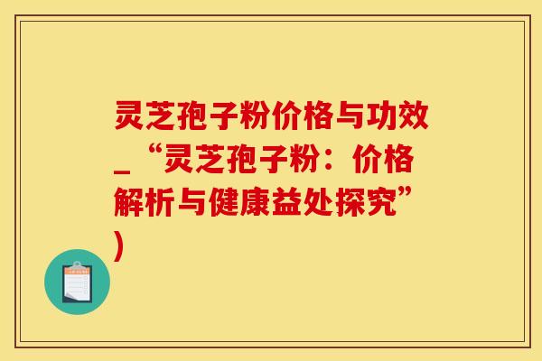 灵芝孢子粉价格与功效_“灵芝孢子粉：价格解析与健康益处探究”)