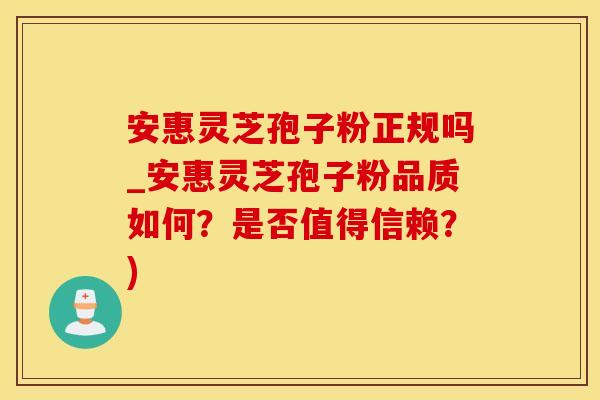安惠灵芝孢子粉正规吗_安惠灵芝孢子粉品质如何？是否值得信赖？)