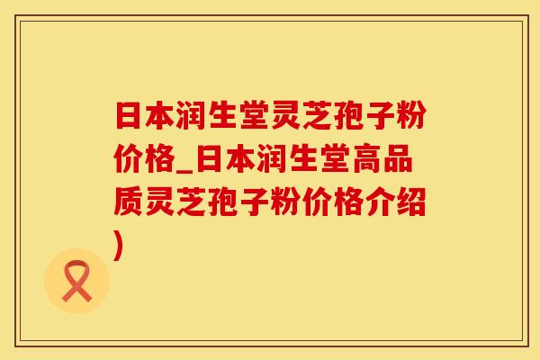 日本润生堂灵芝孢子粉价格_日本润生堂高品质灵芝孢子粉价格介绍)