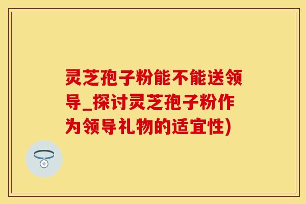 灵芝孢子粉能不能送领导_探讨灵芝孢子粉作为领导礼物的适宜性) 灵芝孢子粉能不能送领导_探讨灵芝孢子粉作为领导礼物的适宜性)