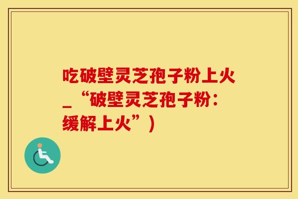 吃破壁灵芝孢子粉上火_“破壁灵芝孢子粉：缓解上火”)