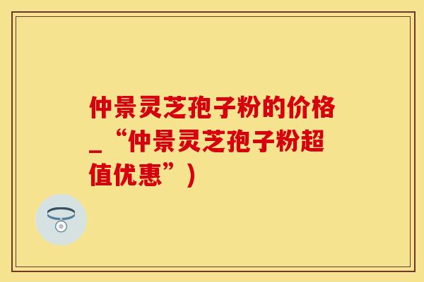 仲景灵芝孢子粉的价格_“仲景灵芝孢子粉超值优惠”)