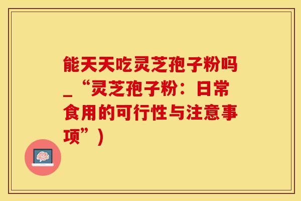 能天天吃灵芝孢子粉吗_“灵芝孢子粉：日常食用的可行性与注意事项”)