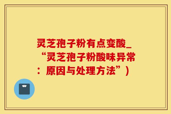 灵芝孢子粉有点变酸_“灵芝孢子粉酸味异常：原因与处理方法”)