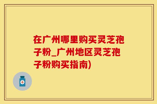 在广州哪里购买灵芝孢子粉_广州地区灵芝孢子粉购买指南)