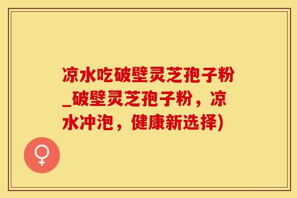 凉水吃破壁灵芝孢子粉_破壁灵芝孢子粉，凉水冲泡，健康新选择)