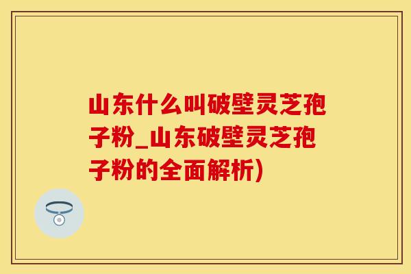 山东什么叫破壁灵芝孢子粉_山东破壁灵芝孢子粉的全面解析)