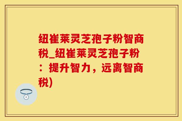 纽崔莱灵芝孢子粉智商税_纽崔莱灵芝孢子粉：提升智力，远离智商税)