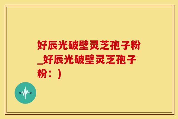 好辰光破壁灵芝孢子粉_好辰光破壁灵芝孢子粉：)