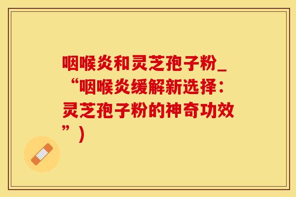 咽喉炎和灵芝孢子粉_“咽喉炎缓解新选择：灵芝孢子粉的神奇功效”)