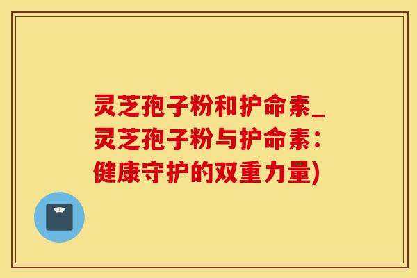 灵芝孢子粉和护命素_灵芝孢子粉与护命素：健康守护的双重力量)