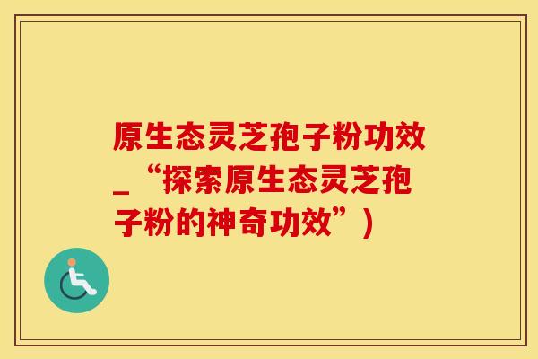 原生态灵芝孢子粉功效_“探索原生态灵芝孢子粉的神奇功效”)