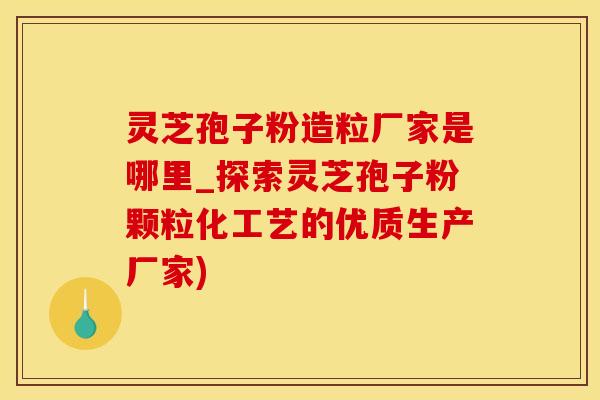灵芝孢子粉造粒厂家是哪里_探索灵芝孢子粉颗粒化工艺的优质生产厂家)