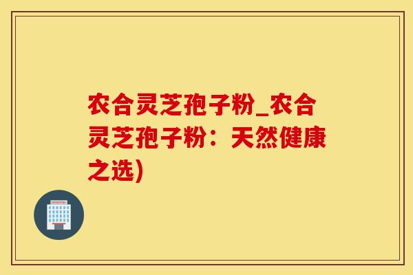 农合灵芝孢子粉_农合灵芝孢子粉：天然健康之选)