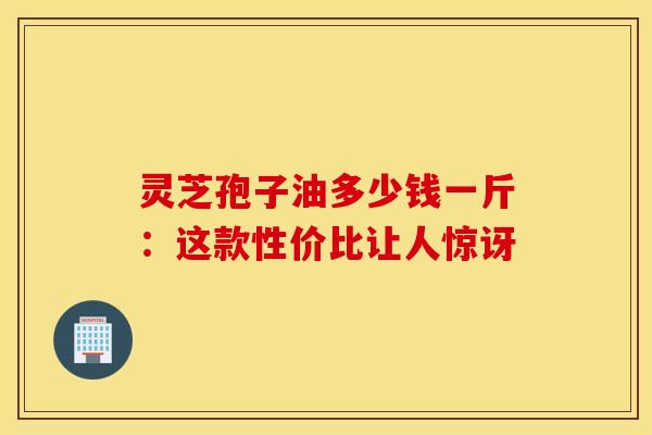 灵芝孢子油多少钱一斤：这款性价比让人惊讶
