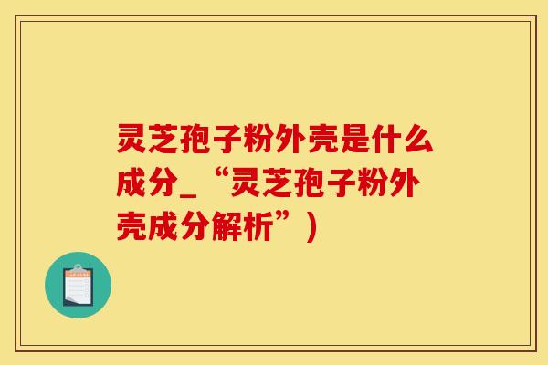 灵芝孢子粉外壳是什么成分_“灵芝孢子粉外壳成分解析”)