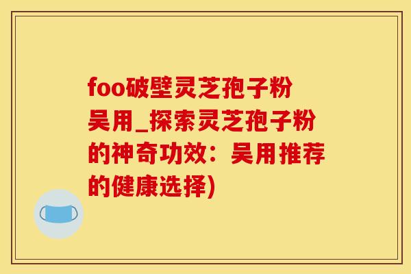 foo破壁灵芝孢子粉吴用_探索灵芝孢子粉的神奇功效：吴用推荐的健康选择)