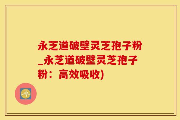 永芝道破壁灵芝孢子粉_永芝道破壁灵芝孢子粉：高效吸收)