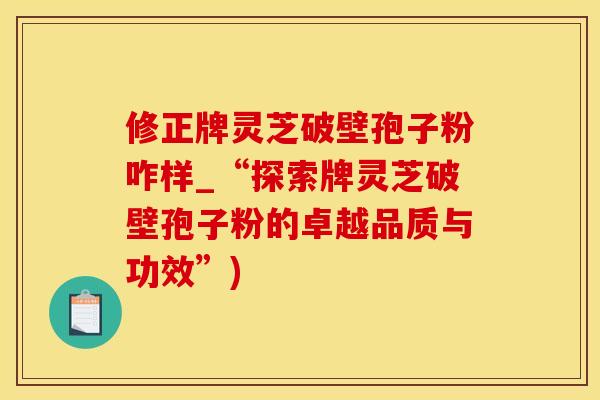 修正牌灵芝破壁孢子粉咋样_“探索牌灵芝破壁孢子粉的卓越品质与功效”)