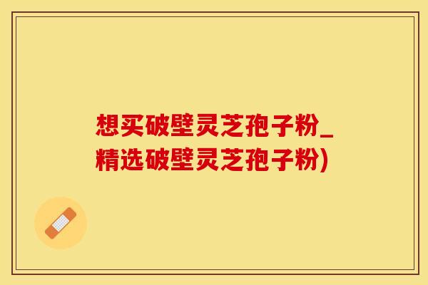 想买破壁灵芝孢子粉_精选破壁灵芝孢子粉)
