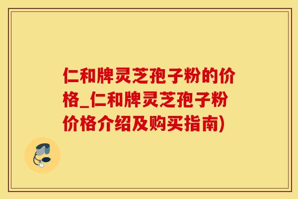 仁和牌灵芝孢子粉的价格_仁和牌灵芝孢子粉价格介绍及购买指南)