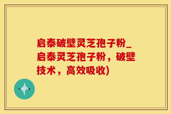 启泰破壁灵芝孢子粉_启泰灵芝孢子粉，破壁技术，高效吸收)