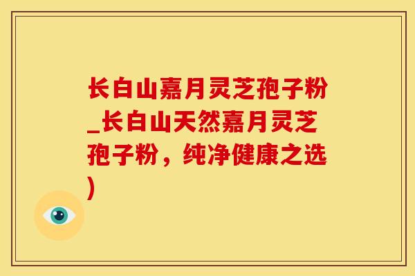 长白山嘉月灵芝孢子粉_长白山天然嘉月灵芝孢子粉，纯净健康之选)