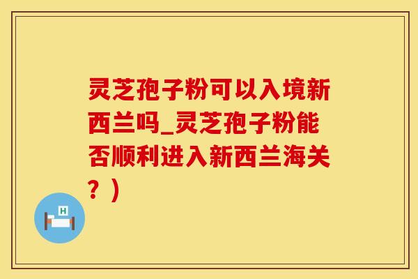 灵芝孢子粉可以入境新西兰吗_灵芝孢子粉能否顺利进入新西兰海关？)