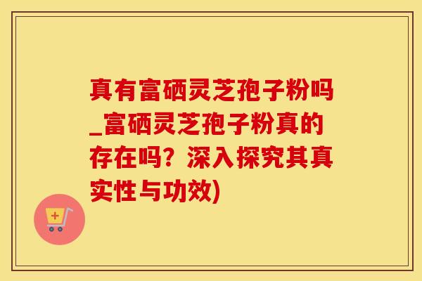真有富硒灵芝孢子粉吗_富硒灵芝孢子粉真的存在吗？深入探究其真实性与功效)